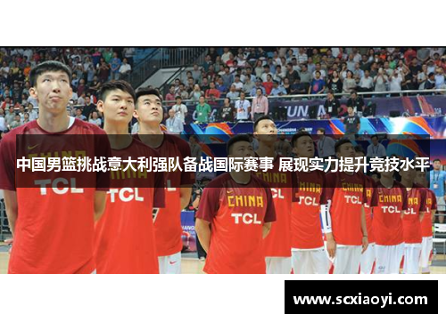中国男篮挑战意大利强队备战国际赛事 展现实力提升竞技水平